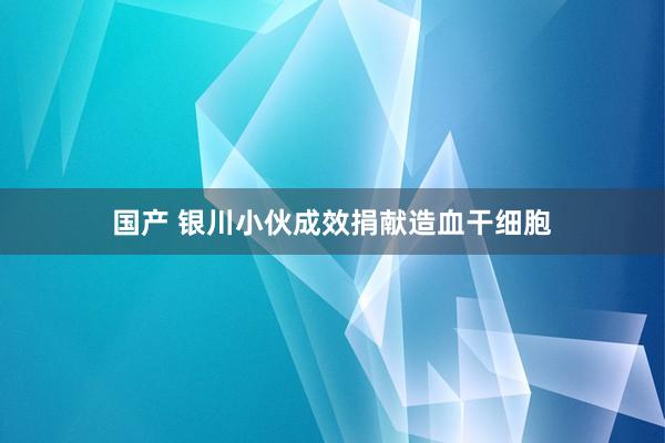 国产 银川小伙成效捐献造血干细胞