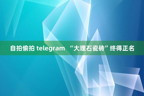 自拍偷拍 telegram  “大理石瓷砖”终得正名