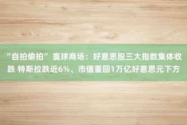 “自拍偷拍” 寰球商场：好意思股三大指数集体收跌 特斯拉跌近6%、市值重回1万亿好意思元下方