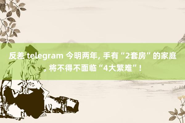 反差 telegram 今明两年， 手有“2套房”的家庭， 将不得不面临“4大繁难”!