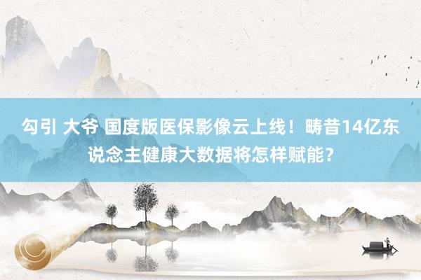 勾引 大爷 国度版医保影像云上线！畴昔14亿东说念主健康大数据将怎样赋能？