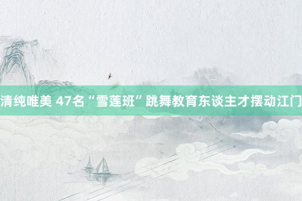 清纯唯美 47名“雪莲班”跳舞教育东谈主才摆动江门