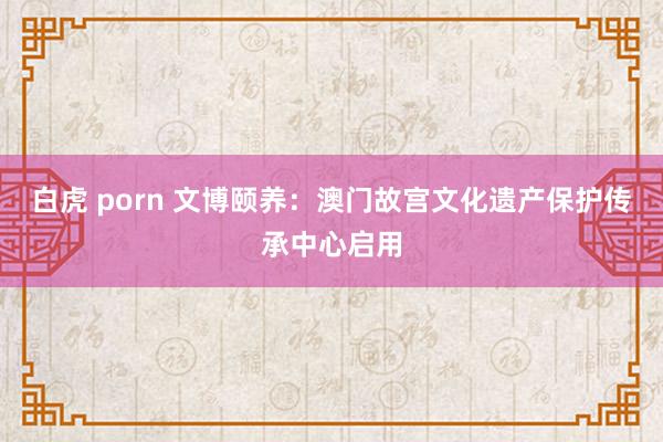 白虎 porn 文博颐养：澳门故宫文化遗产保护传承中心启用