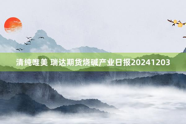 清纯唯美 瑞达期货烧碱产业日报20241203