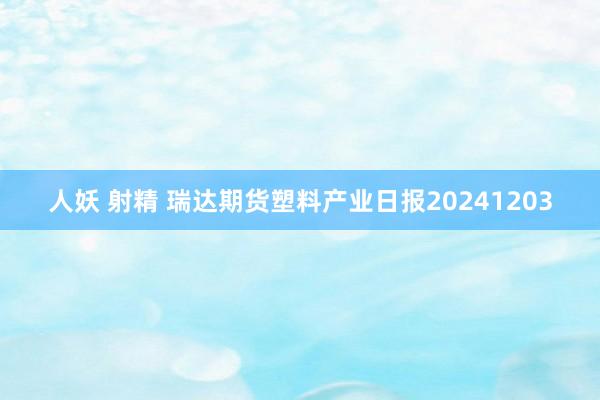 人妖 射精 瑞达期货塑料产业日报20241203