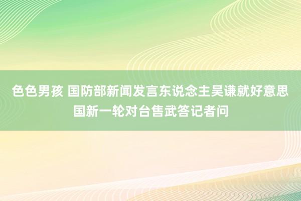 色色男孩 国防部新闻发言东说念主吴谦就好意思国新一轮对台售武答记者问