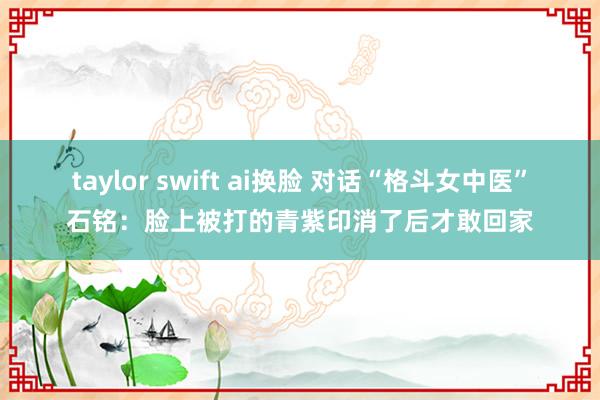 taylor swift ai换脸 对话“格斗女中医”石铭：脸上被打的青紫印消了后才敢回家