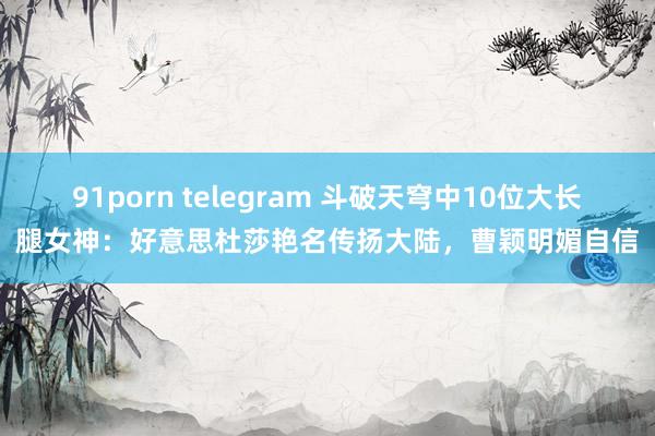 91porn telegram 斗破天穹中10位大长腿女神：好意思杜莎艳名传扬大陆，曹颖明媚自信