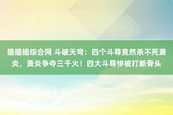 插插插综合网 斗破天穹：四个斗尊竟然杀不死萧炎，萧炎争夺三千火！四大斗尊惨被打断骨头