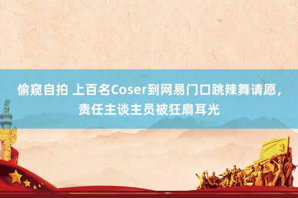 偷窥自拍 上百名Coser到网易门口跳辣舞请愿，责任主谈主员被狂扇耳光