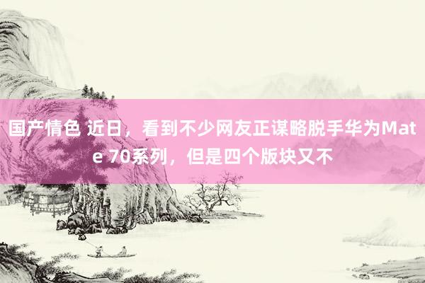 国产情色 近日，看到不少网友正谋略脱手华为Mate 70系列，但是四个版块又不