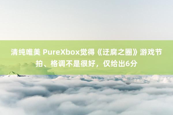 清纯唯美 PureXbox觉得《迂腐之圈》游戏节拍、格调不是很好，仅给出6分