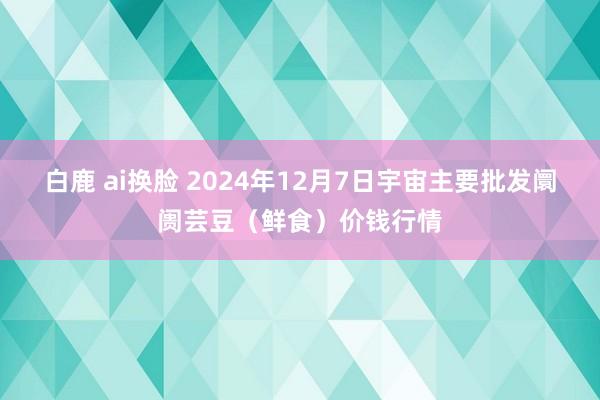 白鹿 ai换脸 2024年12月7日宇宙主要批发阛阓芸豆（鲜食）价钱行情