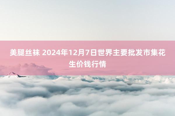 美腿丝袜 2024年12月7日世界主要批发市集花生价钱行情