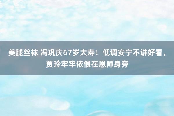 美腿丝袜 冯巩庆67岁大寿！低调安宁不讲好看，贾玲牢牢依偎在恩师身旁