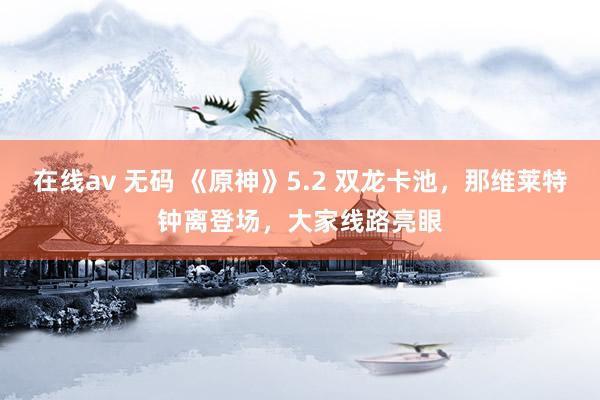 在线av 无码 《原神》5.2 双龙卡池，那维莱特钟离登场，大家线路亮眼