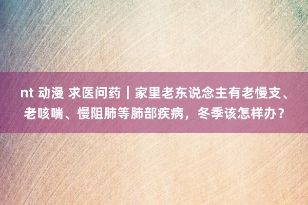 nt 动漫 求医问药｜家里老东说念主有老慢支、老咳喘、慢阻肺等肺部疾病，冬季该怎样办？