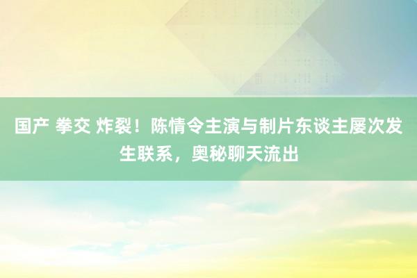 国产 拳交 炸裂！陈情令主演与制片东谈主屡次发生联系，奥秘聊天流出