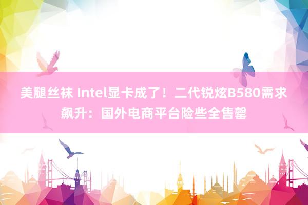 美腿丝袜 Intel显卡成了！二代锐炫B580需求飙升：国外电商平台险些全售罄