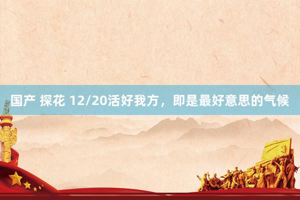 国产 探花 12/20活好我方，即是最好意思的气候