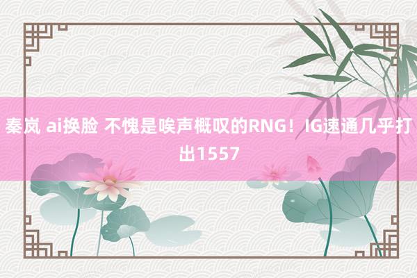 秦岚 ai换脸 不愧是唉声概叹的RNG！IG速通几乎打出1557