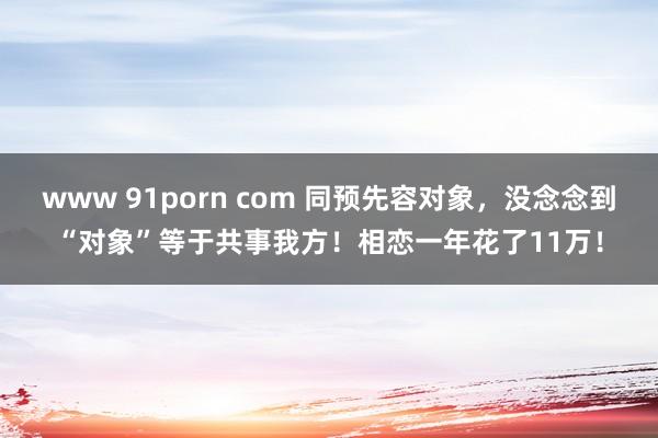 www 91porn com 同预先容对象，没念念到“对象”等于共事我方！相恋一年花了11万！