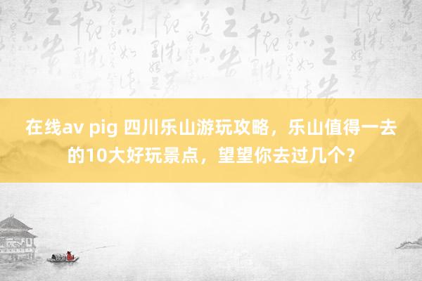 在线av pig 四川乐山游玩攻略，乐山值得一去的10大好玩景点，望望你去过几个？