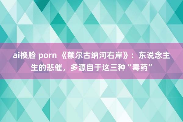 ai换脸 porn 《额尔古纳河右岸》：东说念主生的悲催，多源自于这三种“毒药”