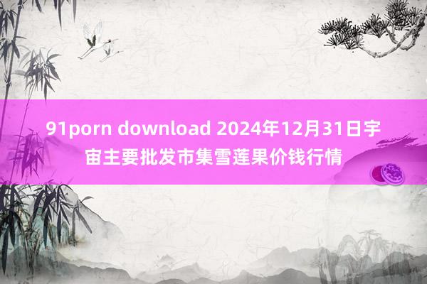 91porn download 2024年12月31日宇宙主要批发市集雪莲果价钱行情