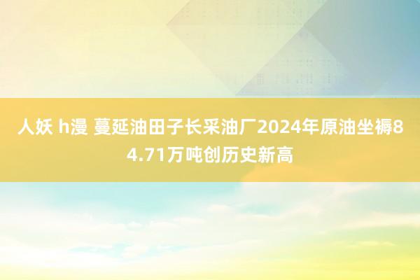 人妖 h漫 蔓延油田子长采油厂2024年原油坐褥84.71万吨创历史新高