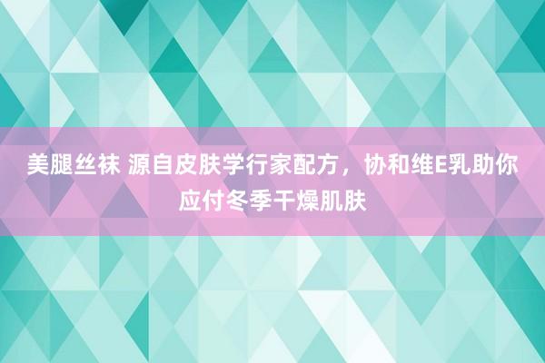 美腿丝袜 源自皮肤学行家配方，协和维E乳助你应付冬季干燥肌肤