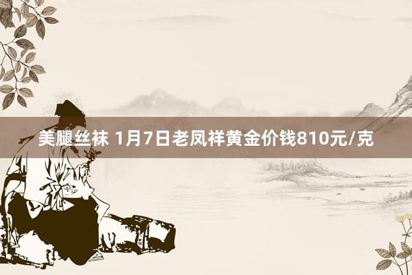 美腿丝袜 1月7日老凤祥黄金价钱810元/克