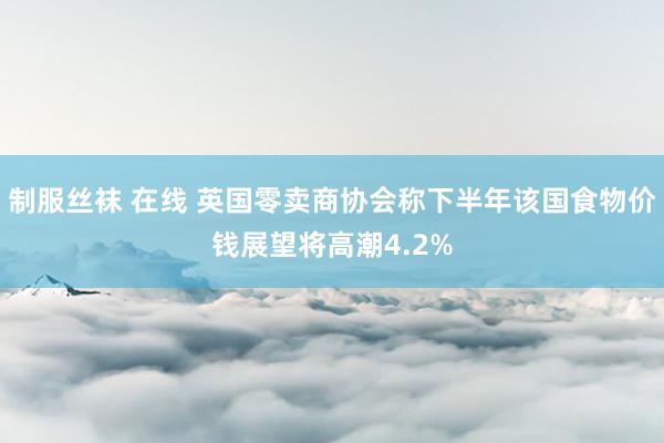 制服丝袜 在线 英国零卖商协会称下半年该国食物价钱展望将高潮4.2%