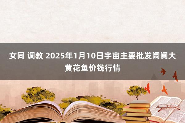 女同 调教 2025年1月10日宇宙主要批发阛阓大黄花鱼价钱行情