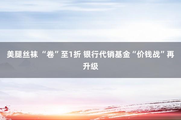 美腿丝袜 “卷”至1折 银行代销基金“价钱战”再升级