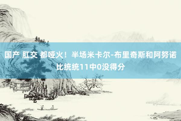 国产 肛交 都哑火！半场米卡尔-布里奇斯和阿努诺比统统11中0没得分