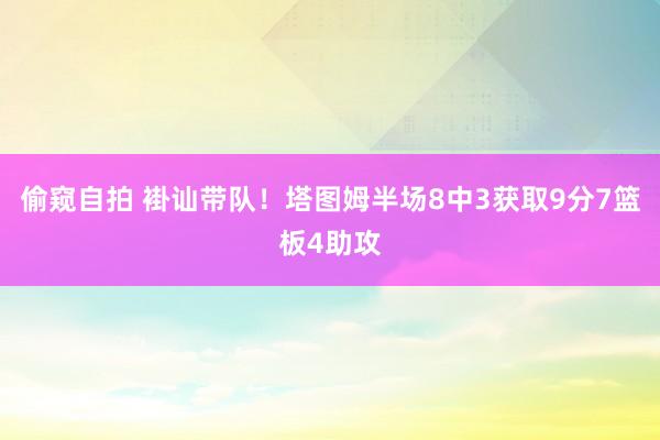 偷窥自拍 褂讪带队！塔图姆半场8中3获取9分7篮板4助攻