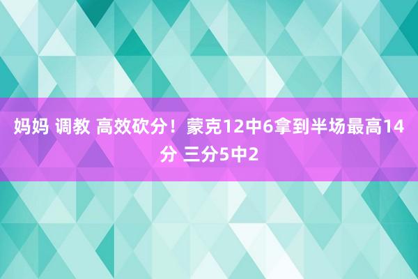 妈妈 调教 高效砍分！蒙克12中6拿到半场最高14分 三分5中2