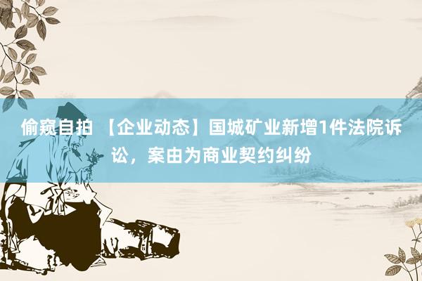 偷窥自拍 【企业动态】国城矿业新增1件法院诉讼，案由为商业契约纠纷