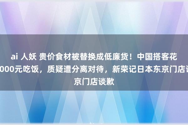 ai 人妖 贵价食材被替换成低廉货！中国搭客花了9000元吃饭，质疑遭分离对待，新荣记日本东京门店谈歉