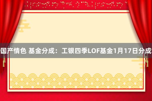 国产情色 基金分成：工银四季LOF基金1月17日分成