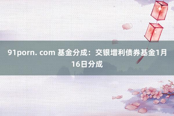 91porn. com 基金分成：交银增利债券基金1月16日分成