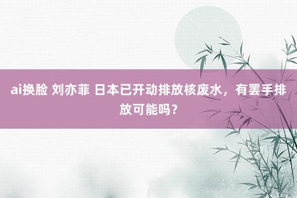 ai换脸 刘亦菲 日本已开动排放核废水，有罢手排放可能吗？