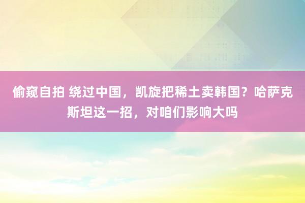 偷窥自拍 绕过中国，凯旋把稀土卖韩国？哈萨克斯坦这一招，对咱们影响大吗