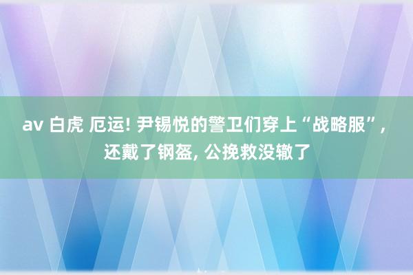 av 白虎 厄运! 尹锡悦的警卫们穿上“战略服”， 还戴了钢盔， 公挽救没辙了