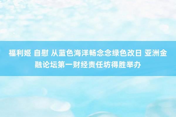 福利姬 自慰 从蓝色海洋畅念念绿色改日 亚洲金融论坛第一财经责任坊得胜举办