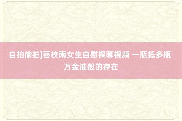 自拍偷拍]藝校兩女生自慰裸聊視頻 一瓶抵多瓶 万金油般的存在