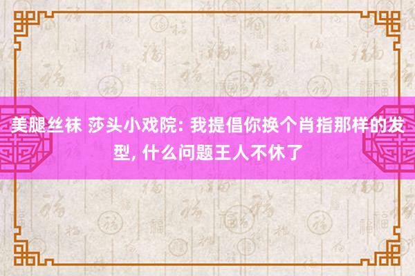 美腿丝袜 莎头小戏院: 我提倡你换个肖指那样的发型， 什么问题王人不休了