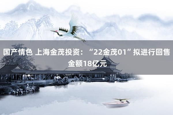 国产情色 上海金茂投资：“22金茂01”拟进行回售 金额18亿元