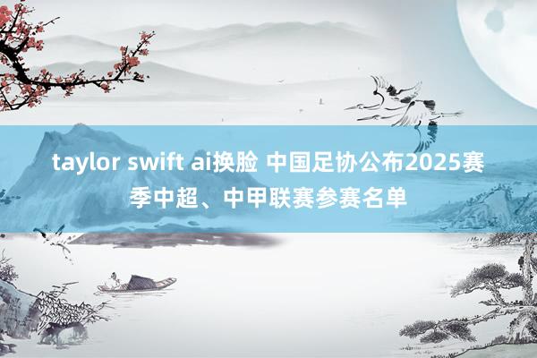 taylor swift ai换脸 中国足协公布2025赛季中超、中甲联赛参赛名单